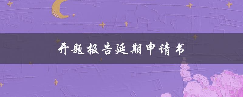 开题报告延期申请书(如何正确填写并提交)