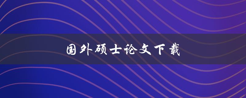 国外硕士论文下载(如何高效获取所需论文)