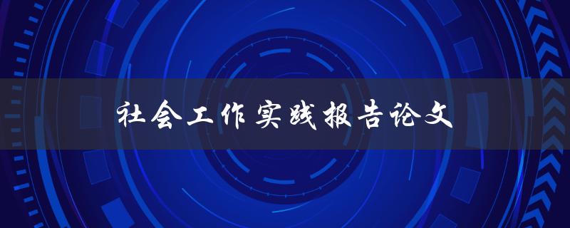 社会工作实践报告论文(如何撰写高质量的实践报告)