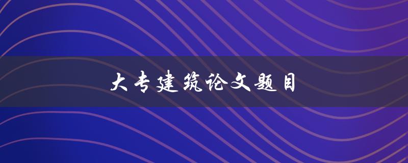 大专建筑论文题目(如何选择适合的研究方向)