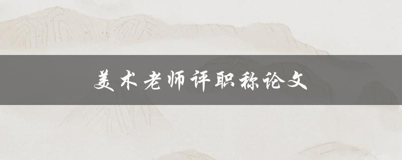 美术老师评职称论文(如何撰写一篇优秀的职称论文)