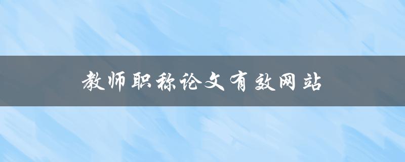 教师职称论文有效网站(哪些网站可以帮助教师撰写有效的职称论文)