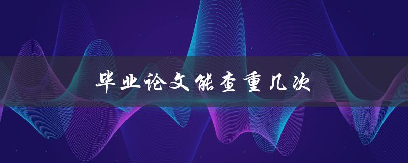 毕业论文能查重几次(查重次数有限吗)