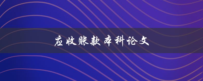 应收账款本科论文(如何写好一篇关于应收账款的本科论文)