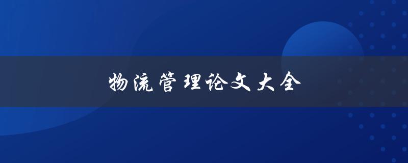 物流管理论文大全(如何找到最新、最全的物流管理论文资源)