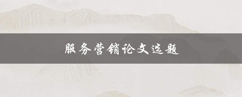 服务营销论文选题(如何选择适合的研究方向)