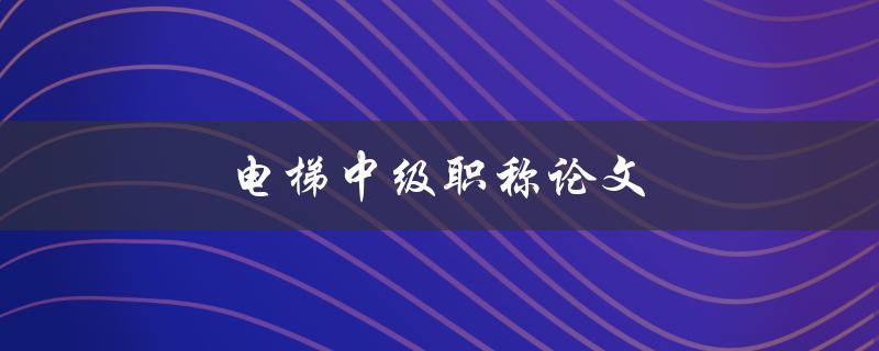 电梯中级职称论文(如何提升电梯行业的职业水平)