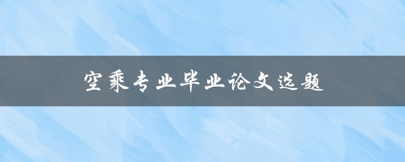 空乘专业毕业论文选题(如何选择合适的研究主题)